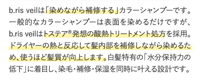 b.ris veilは「染めながら補修する」カラーシャンプーです。一般的なカラーシャンプーは表面を染めるだけですが、b.ris veilはトステア®発想の酸熱トリートメント処方を採用。ドライヤーの熱と反応して髪内部を補修しながら染めるため、使うほど髪質が向上します。白髪特有の「水分保持力の低下」に着目し、染毛・補修・保湿を同時に叶える設計でb.ris veilは「染めながら補修する」カラーシャンプーです。一般的なカラーシャンプーは表面を染めるだけですが、b.ris veilはトステア®発想の酸熱トリートメント処方を採用。ドライヤーの熱と反応して髪内部を補修しながら染めるため、使うほど髪質が向上します。白髪特有の「水分保持力の低下」に着目し、染毛・補修・保湿を同時に叶える設計です。