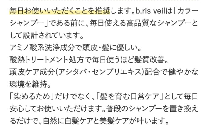 毎日お使いいただくことを推奨します。b.ris veilは「カラーシャンプー」である前に、毎日使える高品質なシャンプーとして設計されています。アミノ酸系洗浄成分で頭皮・髪に優しい。酸熱トリートメント処方で毎日使うほど髪質改善。頭皮ケア成分(アシタバ・センブリエキス)配合で健やかな環境を維持。「染めるため」だけでなく、「髪を育む日常ケア」として毎日安心してお使いいただけます。普段のシャンプーを置き換えるだけで、自然に白髪ケアと美髪ケアが叶います。