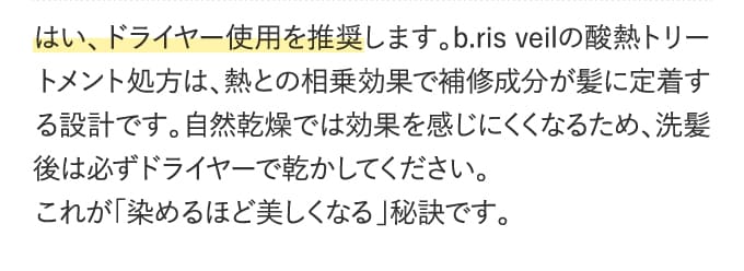 はい、ドライヤー使用を推奨します。b.ris veilの酸熱トリートメント処方は、熱との相乗効果で補修成分が髪に定着する設計です。自然乾燥では効果を感じにくくなるため、洗髪後は必ずドライヤーで乾かしてください。これが「染めるほど美しくなる」秘訣です。