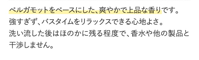 ベルガモットをベースにした、爽やかで上品な香りです。強すぎず、バスタイムをリラックスできる心地よさ。洗い流した後はほのかに残る程度で、香水や他の製品と干渉しません。