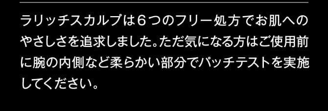 ラリッチスカルプは６つのフリー処方でお肌へのやさしさを追求しました。ただ気になる方はご使用前に腕の内側など柔らかい部分でパッチテストを実施してください。