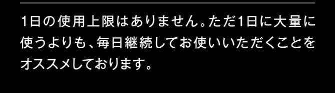 1日の使用上限はありません。ただ1日に大量に使うよりも、毎日継続してお使いいただくことをオススメしております。