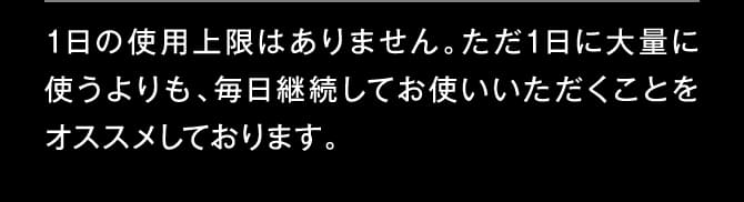 1日の使用上限はありません。ただ1日に大量に使うよりも、毎日継続してお使いいただくことをオススメしております。
