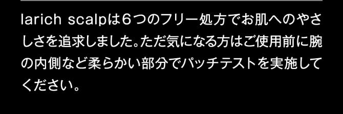 larich scalpは６つのフリー処方でお肌へのやさしさを追求しました。ただ気になる方はご使用前に腕の内側など柔らかい部分でパッチテストを実施してください。