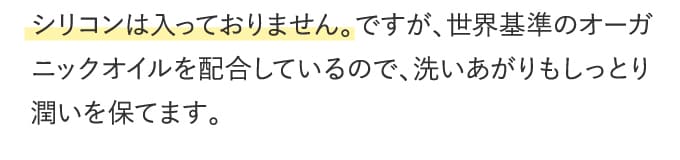 シリコンは入っておりません。ですが、世界基準のオーガニックオイルを配合しているので、洗いあがりもしっとり潤いを保てます。