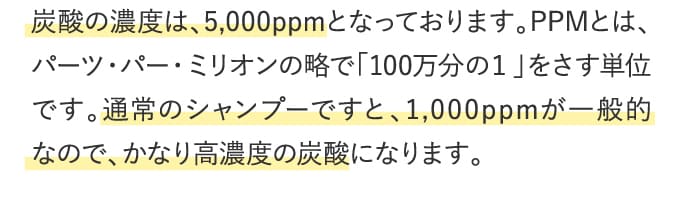 炭酸の濃度は、5,000ppmとなっております。PPMとは、パーツ・パー・ミリオンの略で「100万分の１」をさす単位です。通常のシャンプーですと、1,000ppmが一般的なので、かなり高濃度の炭酸になります。