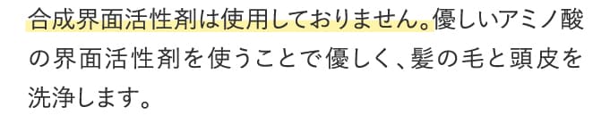 合成界面活性剤は使用しておりません。優しいアミノ酸の界面活性剤を使うことで優しく、髪の毛と頭皮を洗浄します。