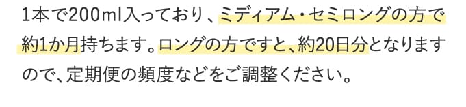 1本で200ml入っており、ミディアム・セミロングの方で約1か月持ちます。ロングの方ですと、約20日分となりますので、定期便の頻度などをご調整ください。