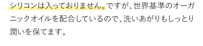 シリコンは入っておりません。ですが、世界基準のオーガニックオイルを配合しているので、洗いあがりもしっとり潤いを保てます。