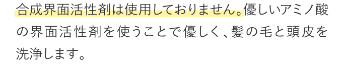 合成界面活性剤は使用しておりません。優しいアミノ酸の界面活性剤を使うことで優しく、髪の毛と頭皮を洗浄します。