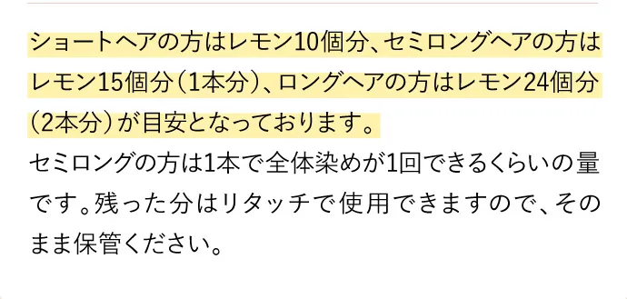 ショートヘアの方はレモン10個分、セミロングヘアの方はレモン15個分（1本分）、ロングヘアの方はレモン24個分（2本分）が目安となっております。